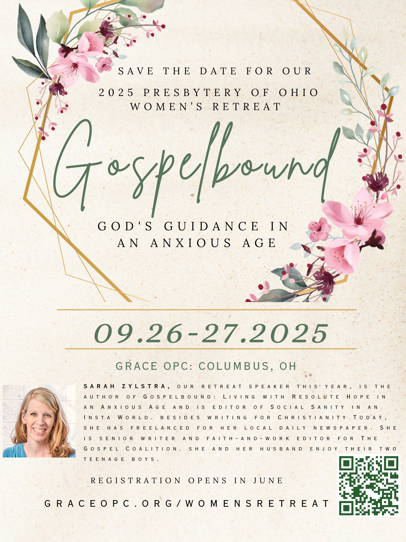 Save the date for our 2025 Presbytery of Ohio Women's Retreat: “Gospelbound: God's Guidance in an Anxious Age”, 09.26–27.2025 at Grace OPC: Columbus, OH. Sarah Zylstra, our retreat speaker this year, is the author of _Gospelbound: Living with Resolute Hope in an Anxious Age_ and is editor of _Social Sanity in an Insta World_. Besides writing for christianity today, she has freelanced for her local daily newspaper. She is senior writer and faith-and-work editor for the gospel coalition.